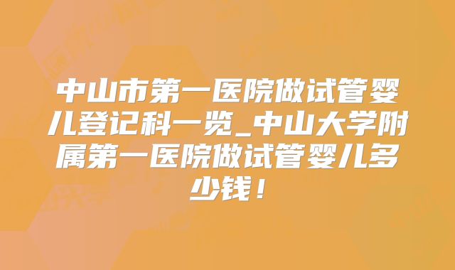 中山市第一医院做试管婴儿登记科一览_中山大学附属第一医院做试管婴儿多少钱!