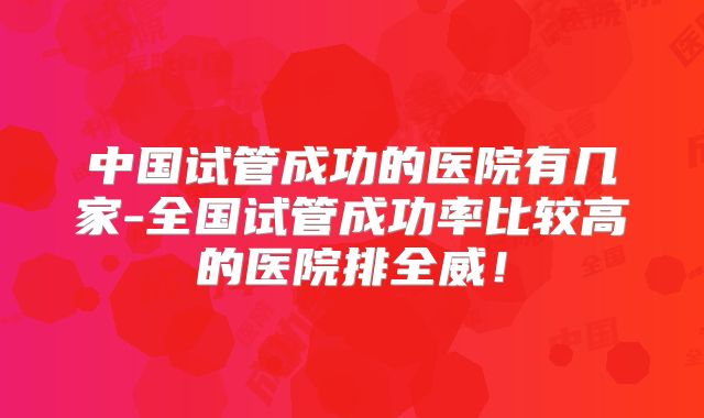 中国试管成功的医院有几家-全国试管成功率比较高的医院排全威！