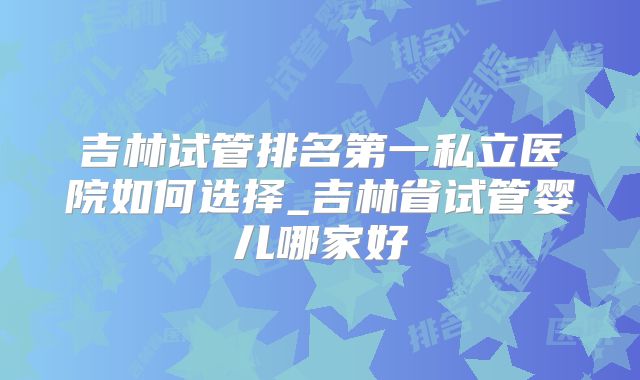 吉林试管排名第一私立医院如何选择_吉林省试管婴儿哪家好