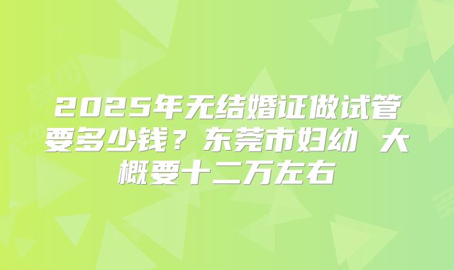 2025年无结婚证做试管要多少钱？东莞市妇幼 大概要十二万左右