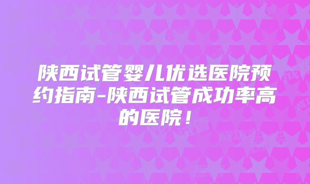陕西试管婴儿优选医院预约指南-陕西试管成功率高的医院!
