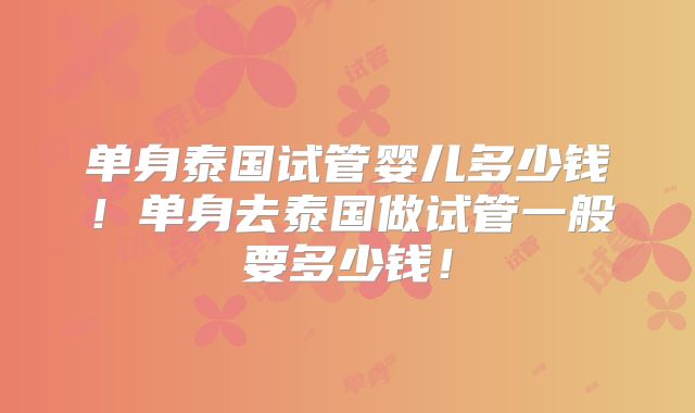 单身泰国试管婴儿多少钱！单身去泰国做试管一般要多少钱！