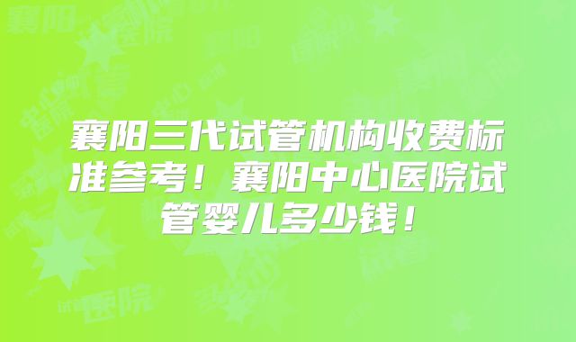 襄阳三代试管机构收费标准参考！襄阳中心医院试管婴儿多少钱！