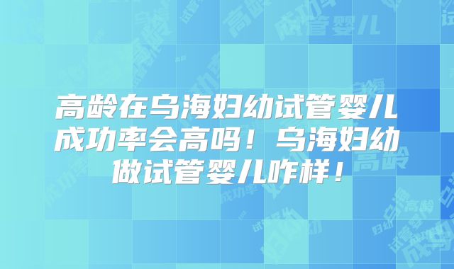 高龄在乌海妇幼试管婴儿成功率会高吗!乌海妇幼做试管婴儿咋样!