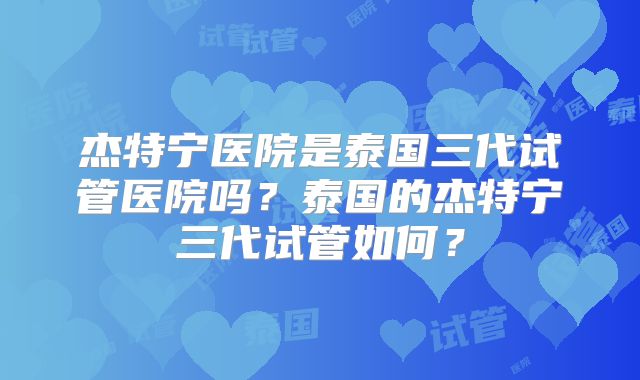 杰特宁医院是泰国三代试管医院吗？泰国的杰特宁三代试管如何？
