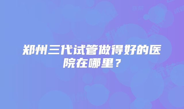 郑州三代试管做得好的医院在哪里？