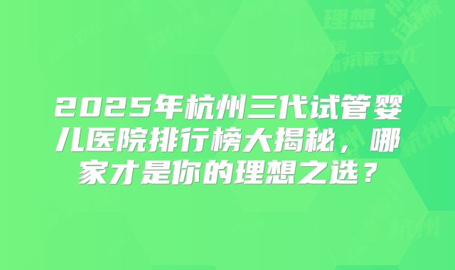 2025年杭州三代试管婴儿医院排行榜大揭秘,哪家才是你的理想之选?