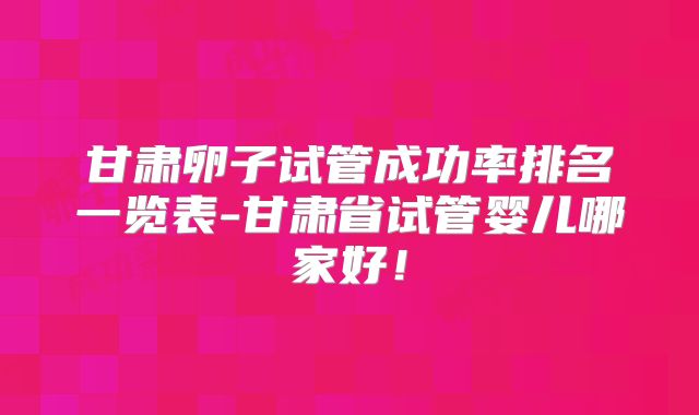 甘肃卵子试管成功率排名一览表-甘肃省试管婴儿哪家好!