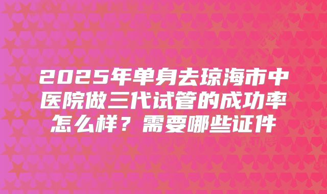 2025年单身去琼海市中医院做三代试管的成功率怎么样?需要哪些证件