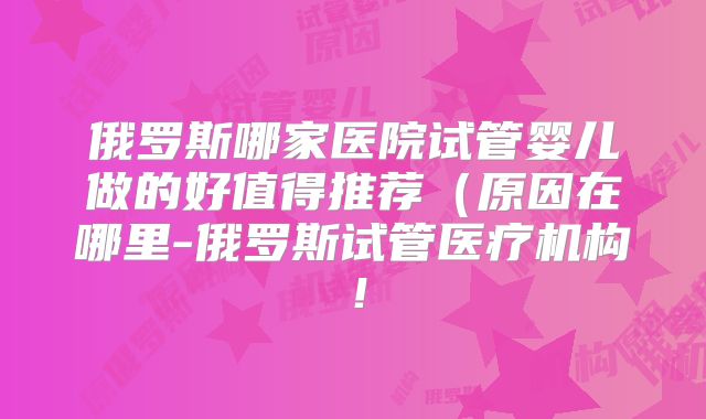 俄罗斯哪家医院试管婴儿做的好值得推荐（原因在哪里-俄罗斯试管医疗机构！