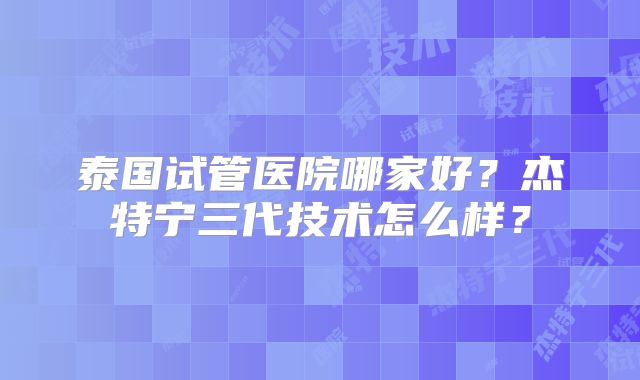 泰国试管医院哪家好？杰特宁三代技术怎么样？