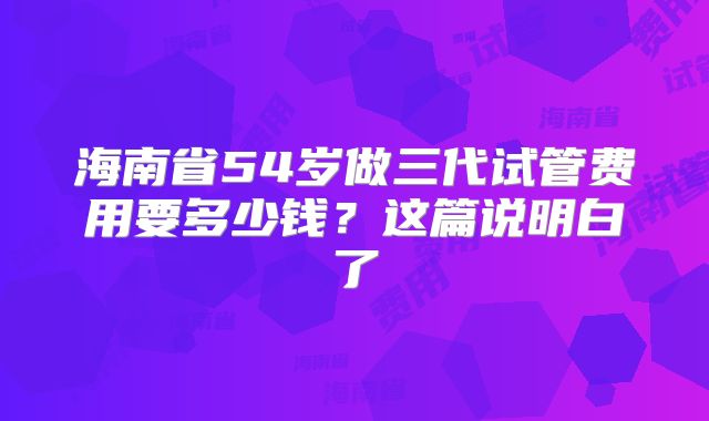 海南省54岁做三代试管费用要多少钱?这篇说明白了
