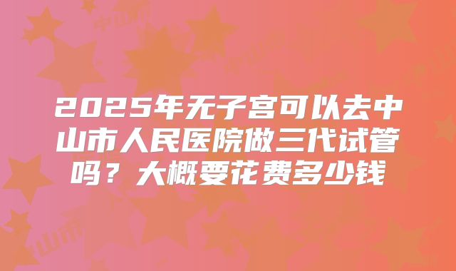 2025年无子宫可以去中山市人民医院做三代试管吗?大概要花费多少钱