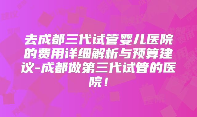 去成都三代试管婴儿医院的费用详细解析与预算建议-成都做第三代试管的医院！