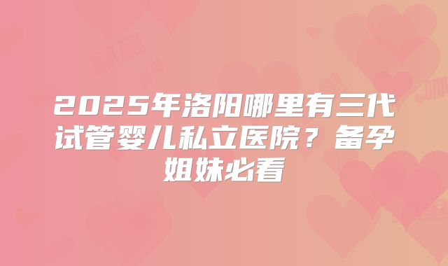 2025年洛阳哪里有三代试管婴儿私立医院？备孕姐妹必看