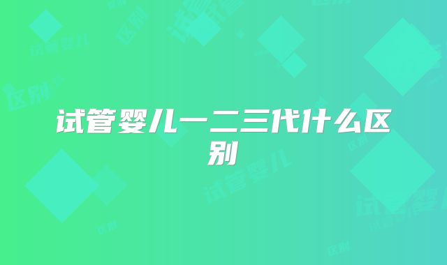 试管婴儿一二三代什么区别