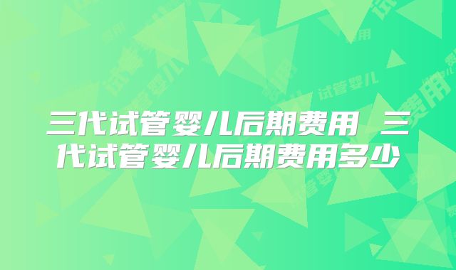 三代试管婴儿后期费用 三代试管婴儿后期费用多少
