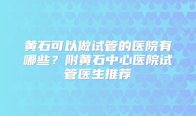 黄石可以做试管的医院有哪些?附黄石中心医院试管医生推荐