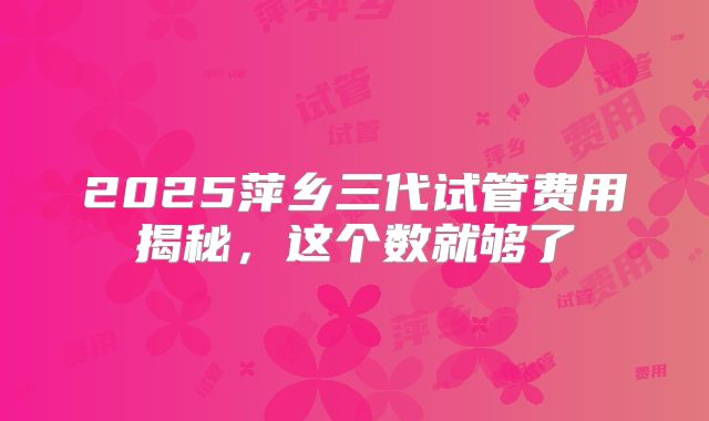 2025萍乡三代试管费用揭秘,这个数就够了