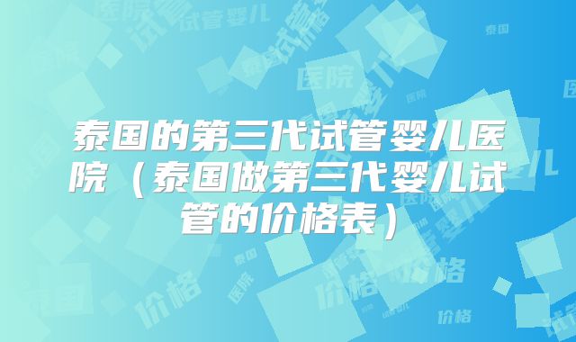 泰国的第三代试管婴儿医院（泰国做第三代婴儿试管的价格表）