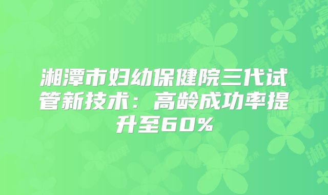 湘潭市妇幼保健院三代试管新技术：高龄成功率提升至60%
