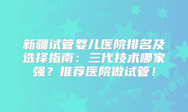 新疆试管婴儿医院排名及选择指南：三代技术哪家强？推荐医院做试管！