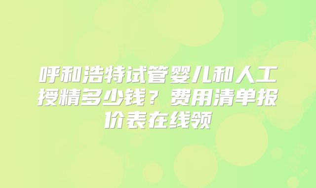 呼和浩特试管婴儿和人工授精多少钱？费用清单报价表在线领