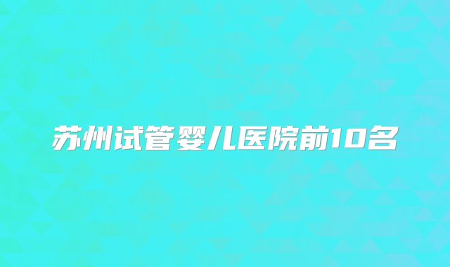 苏州试管婴儿医院前10名