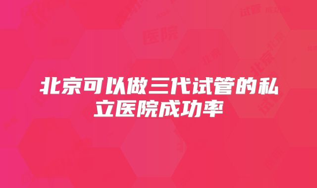 北京可以做三代试管的私立医院成功率