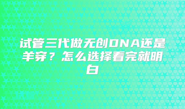 试管三代做无创DNA还是羊穿？怎么选择看完就明白