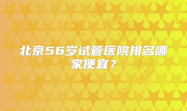 北京56岁试管医院排名哪家便宜?