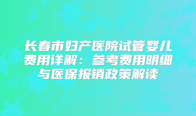长春市妇产医院试管婴儿费用详解：参考费用明细与医保报销政策解读