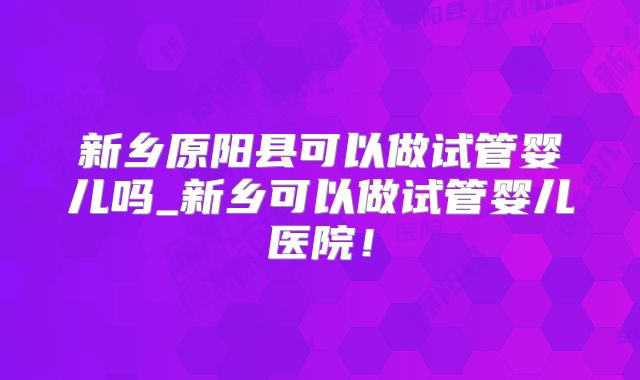 新乡原阳县可以做试管婴儿吗_新乡可以做试管婴儿医院！