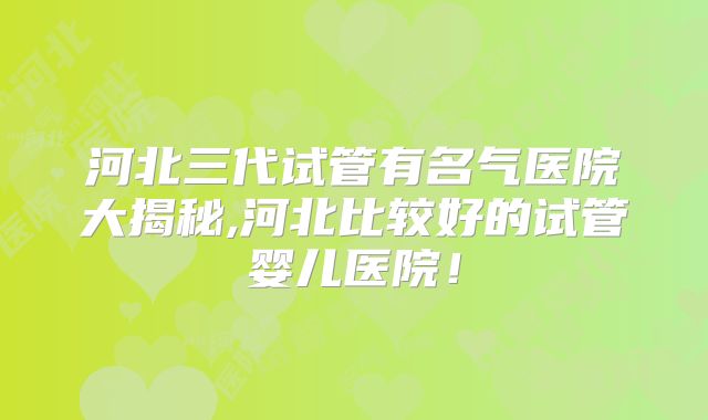 河北三代试管有名气医院大揭秘,河北比较好的试管婴儿医院！