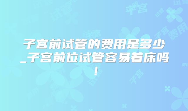 子宫前试管的费用是多少_子宫前位试管容易着床吗！
