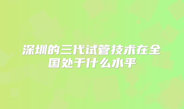 深圳的三代试管技术在全国处于什么水平