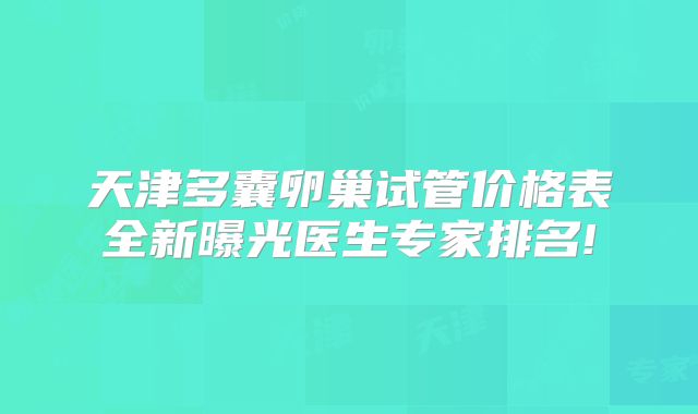 天津多囊卵巢试管价格表全新曝光医生专家排名!