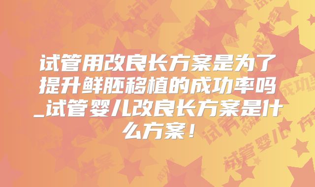 试管用改良长方案是为了提升鲜胚移植的成功率吗_试管婴儿改良长方案是什么方案！