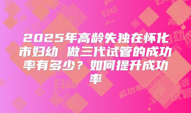 2025年高龄失独在怀化市妇幼 做三代试管的成功率有多少？如何提升成功率