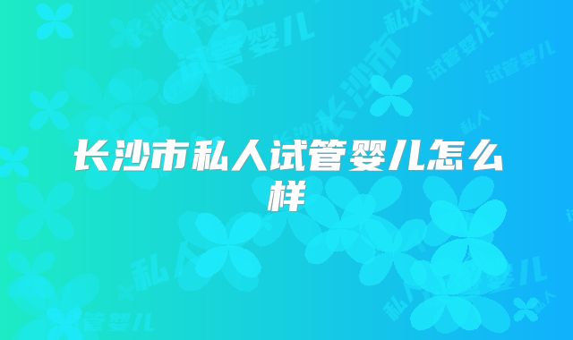 长沙市私人试管婴儿怎么样