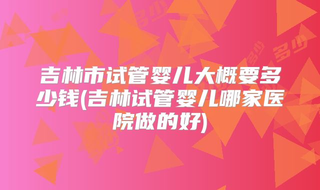 吉林市试管婴儿大概要多少钱(吉林试管婴儿哪家医院做的好)
