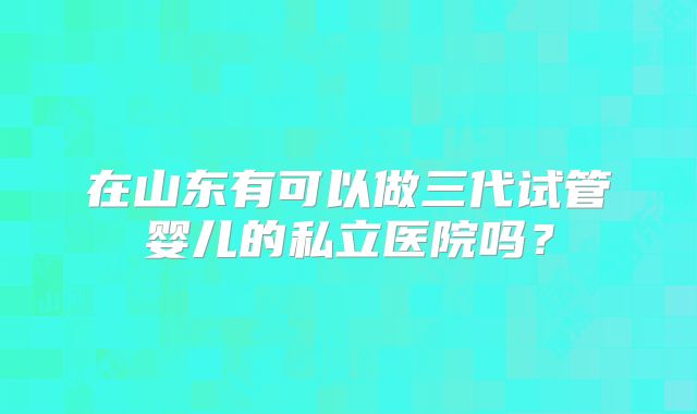 在山东有可以做三代试管婴儿的私立医院吗?
