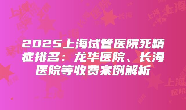 2025上海试管医院死精症排名：龙华医院、长海医院等收费案例解析