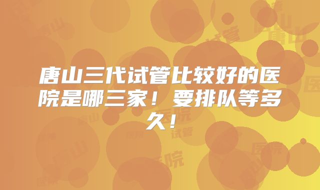 唐山三代试管比较好的医院是哪三家!要排队等多久!