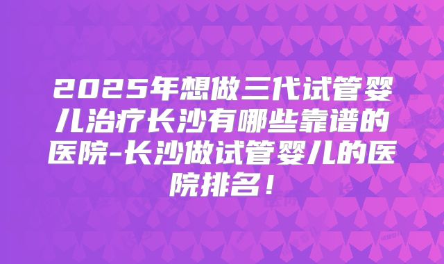 2025年想做三代试管婴儿治疗长沙有哪些靠谱的医院-长沙做试管婴儿的医院排名！