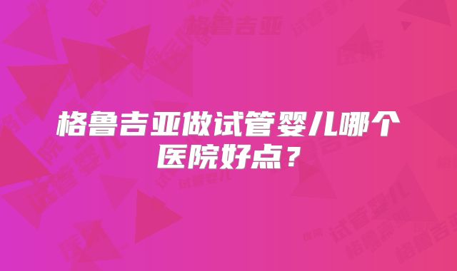格鲁吉亚做试管婴儿哪个医院好点？