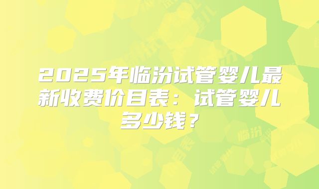 2025年临汾试管婴儿最新收费价目表:试管婴儿多少钱?