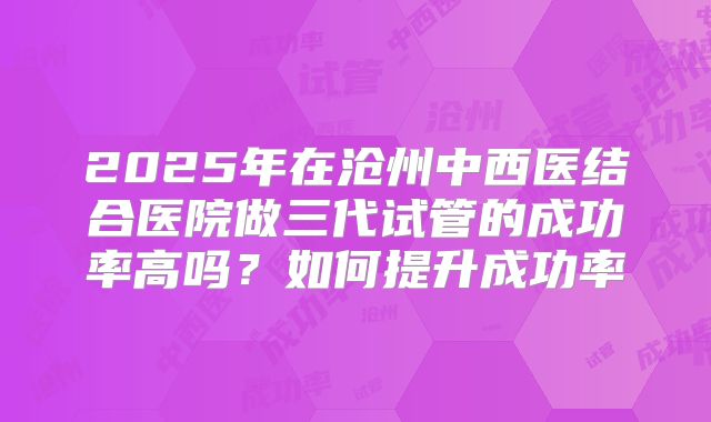 2025年在沧州中西医结合医院做三代试管的成功率高吗？如何提升成功率