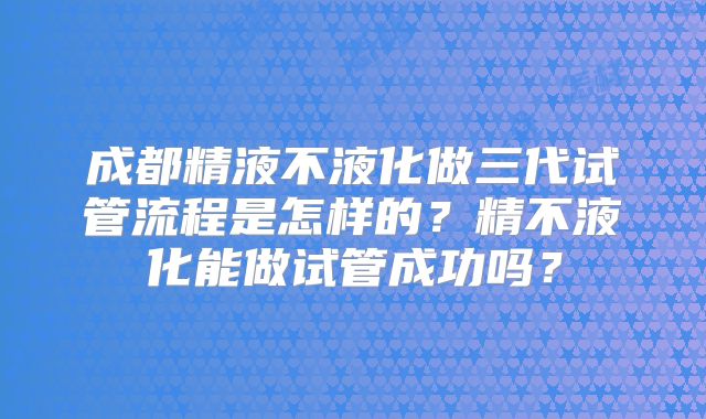 成都精液不液化做三代试管流程是怎样的?精不液化能做试管成功吗?