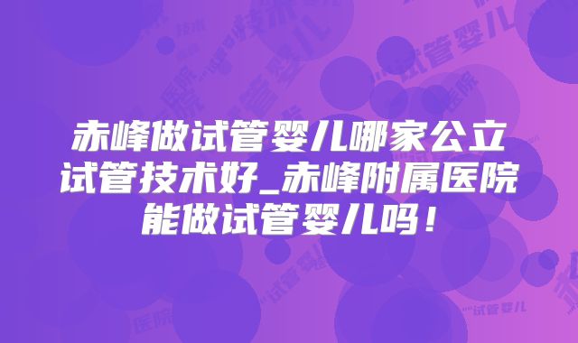 赤峰做试管婴儿哪家公立试管技术好_赤峰附属医院能做试管婴儿吗！